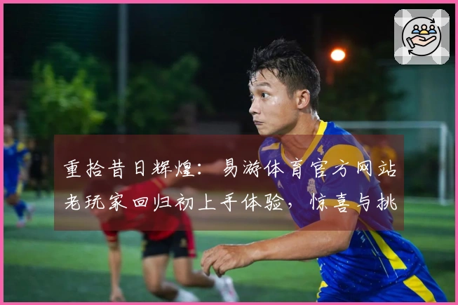 重拾昔日辉煌：易游体育官方网站老玩家回归初上手体验，惊喜与挑战并存
