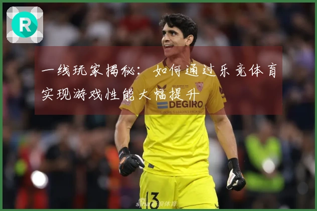 一线玩家揭秘：如何通过乐竞体育实现游戏性能大幅提升