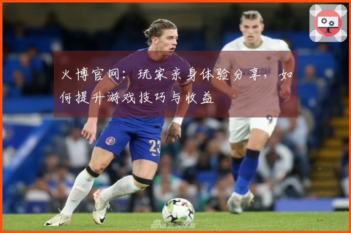 火博官网：玩家亲身体验分享，如何提升游戏技巧与收益