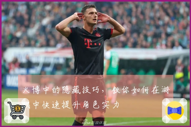 火博中的隐藏技巧，教你如何在游戏中快速提升角色实力