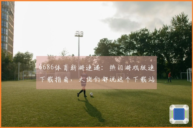 6686体育新游速递：热门游戏极速下载指南，大佬们都说这个下载站效率惊人！