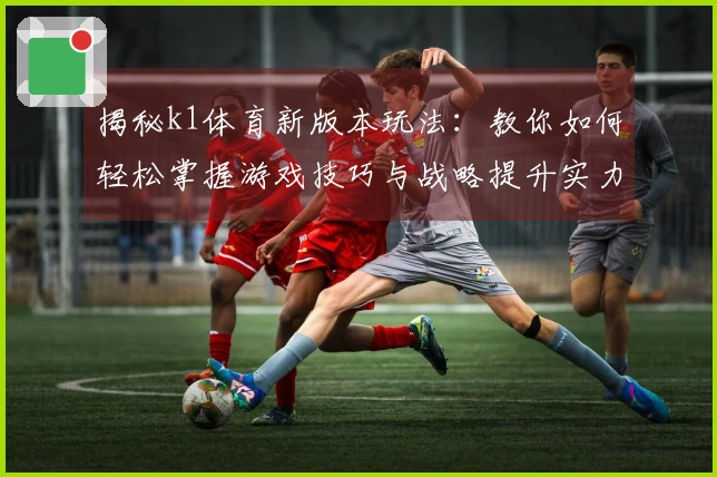 揭秘k1体育新版本玩法：教你如何轻松掌握游戏技巧与战略提升实力