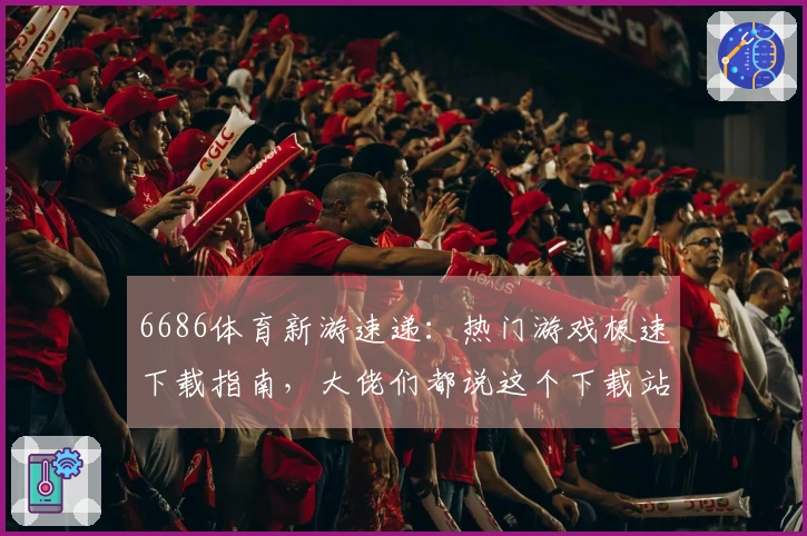 6686体育新游速递：热门游戏极速下载指南，大佬们都说这个下载站效率惊人！