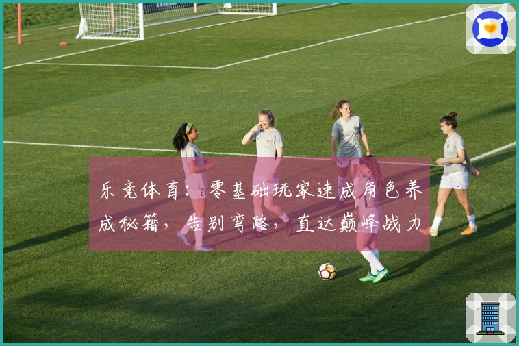 乐竞体育：零基础玩家速成角色养成秘籍，告别弯路，直达巅峰战力！