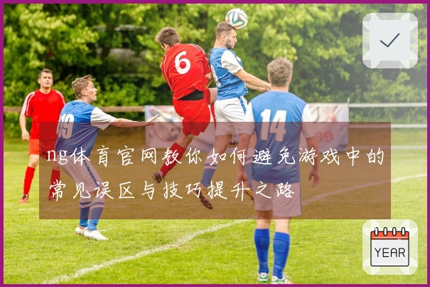 ng体育官网教你如何避免游戏中的常见误区与技巧提升之路